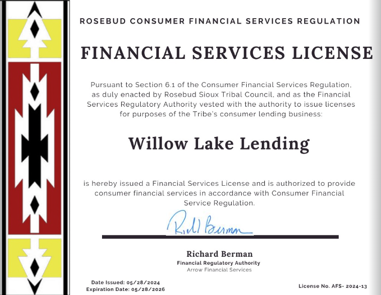 Financial Services License for Willow Lake Lending, issued by Rosebud Consumer Financial Services Regulation. | ROSEBUD CONSUMER FINANCIAL SERVICES REGULATION FINANCIAL SERVICES LICENSE Pursuant to Section 6.1 of the Consumer Financial Services Regulation, as duly enacted by Rosebud Sioux Tribal Council, and as the Financial Services Regulatory Authority vested with the authority to issue licenses for purposes of the Tribe's consumer lending business: Willow Lake Lending is hereby issued a Financial Services License and is authorized to provide consumer financial services in accordance with Consumer Financial Service Regulation. Roll Buran Richard Berman Financial Regulatory Authority Arrow Financial Services Date Issued: 05/28/2024 Expiration Date: 05/28/2026 License No. AFS-2024-13
